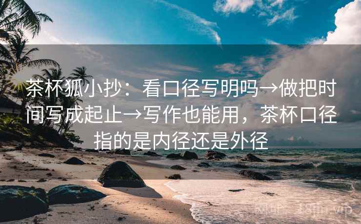 茶杯狐小抄：看口径写明吗→做把时间写成起止→写作也能用，茶杯口径指的是内径还是外径