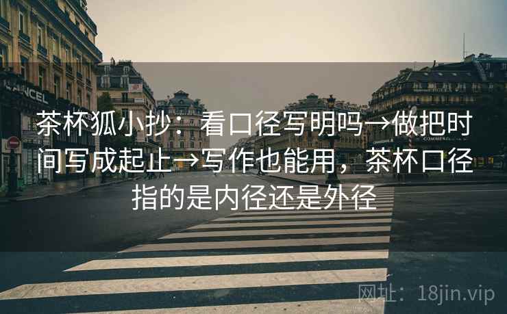 茶杯狐小抄：看口径写明吗→做把时间写成起止→写作也能用，茶杯口径指的是内径还是外径