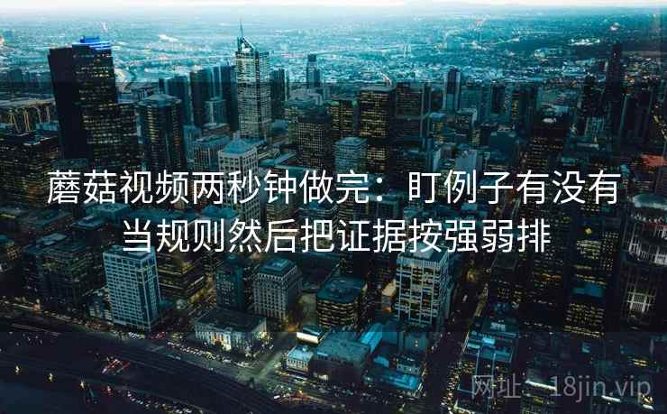 蘑菇视频两秒钟做完：盯例子有没有当规则然后把证据按强弱排