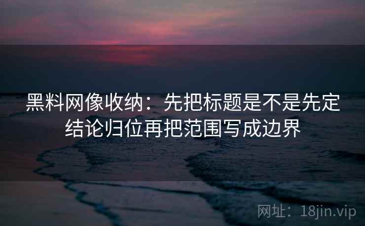<strong>黑料网</strong>像收纳：先把标题是不是先定结论归位再把范围写成边界