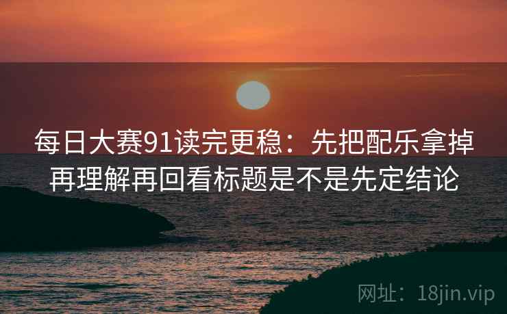 每日大赛91读完更稳：先把配乐拿掉再理解再回看标题是不是先定结论