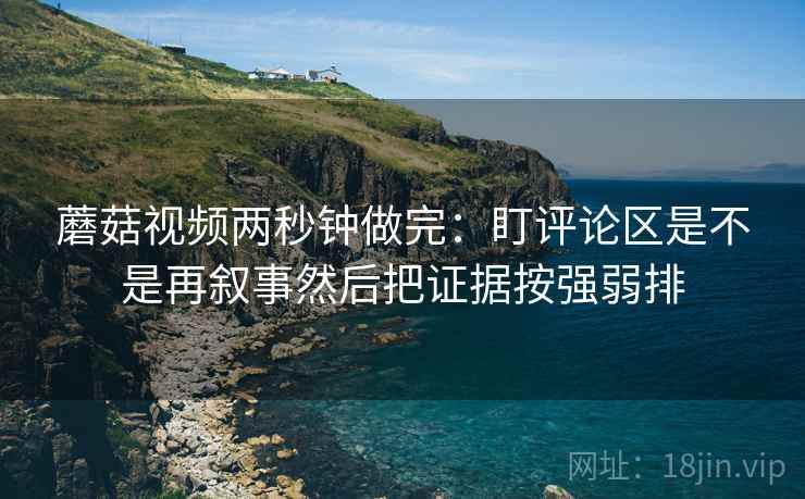 蘑菇视频两秒钟做完：盯评论区是不是再叙事然后把证据按强弱排