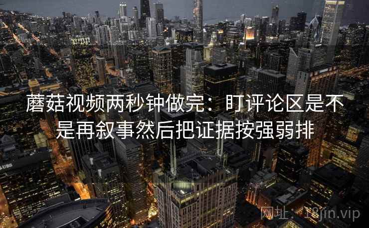 蘑菇视频两秒钟做完：盯评论区是不是再叙事然后把证据按强弱排