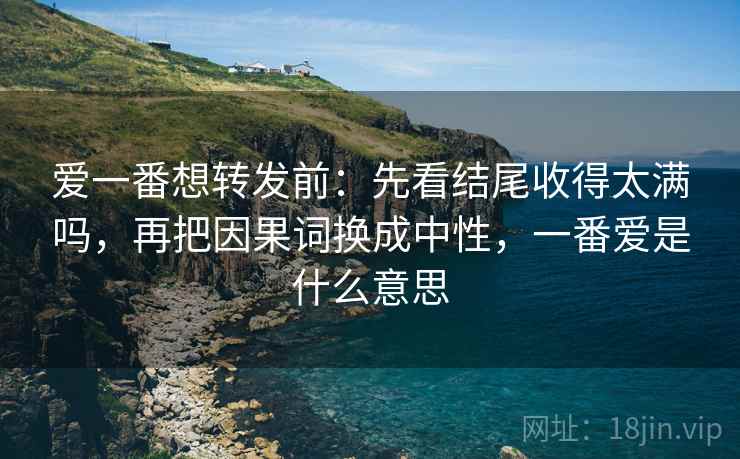 爱一番想转发前：先看结尾收得太满吗，再把因果词换成中性，一番爱是什么意思