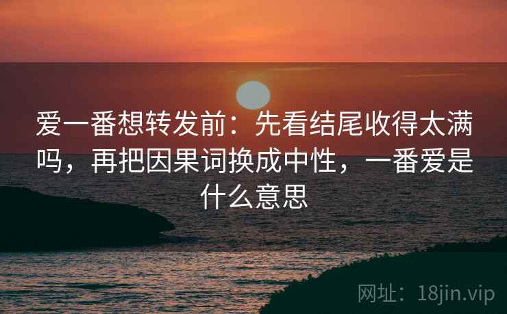 爱一番想转发前：先看结尾收得太满吗，再把因果词换成中性，一番爱是什么意思