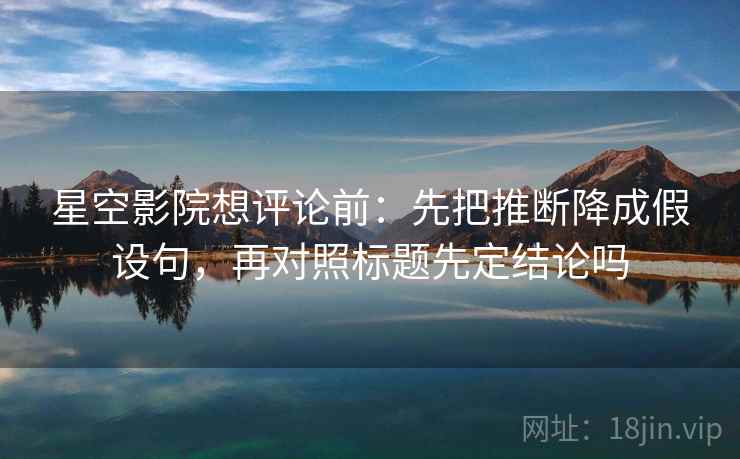 星空影院想评论前：先把推断降成假设句，再对照标题先定结论吗