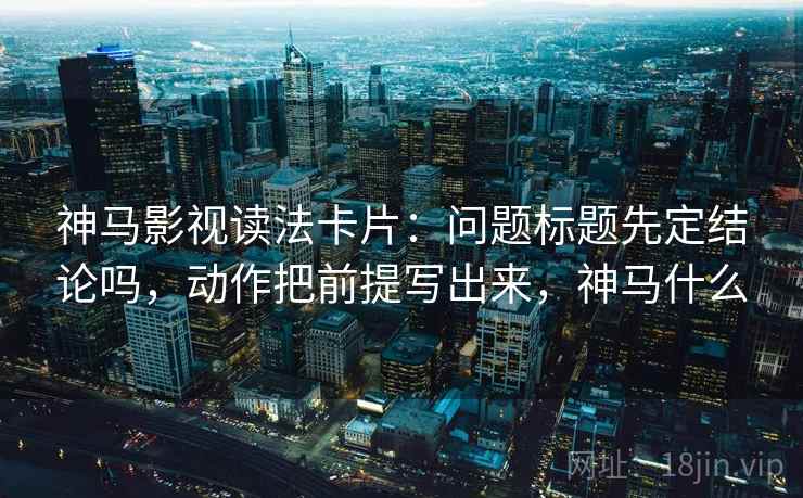 神马影视读法卡片：问题标题先定结论吗，动作把前提写出来，神马什么