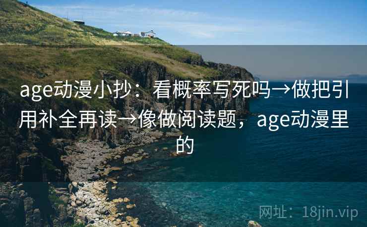 age动漫小抄：看概率写死吗→做把引用补全再读→像做阅读题，age动漫里的