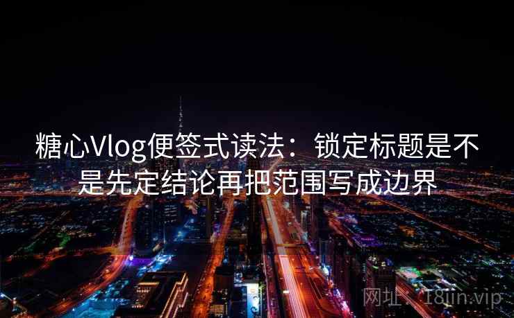 糖心Vlog便签式读法：锁定标题是不是先定结论再把范围写成边界