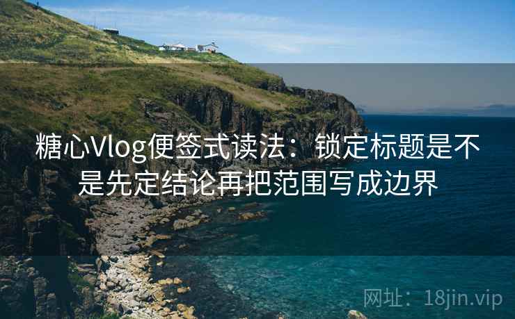 糖心Vlog便签式读法：锁定标题是不是先定结论再把范围写成边界