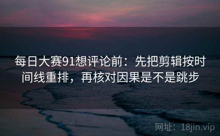 每日大赛91想评论前：先把剪辑按时间线重排，再核对因果是不是跳步