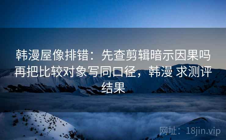 韩漫屋像排错：先查剪辑暗示因果吗再把比较对象写同口径，韩漫 求测评结果