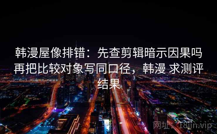 韩漫屋像排错：先查剪辑暗示因果吗再把比较对象写同口径，韩漫 求测评结果