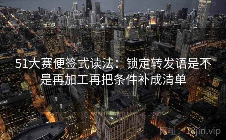 51大赛便签式读法：锁定转发语是不是再加工再把条件补成清单