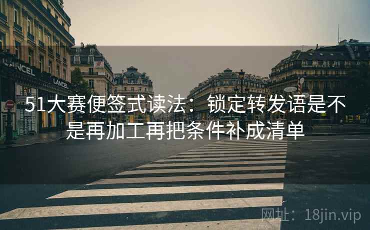 51大赛便签式读法：锁定转发语是不是再加工再把条件补成清单