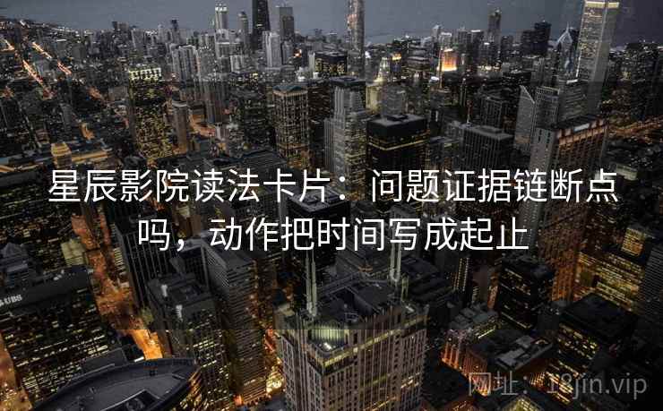 星辰影院读法卡片：问题证据链断点吗，动作把时间写成起止