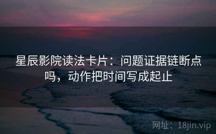 星辰影院读法卡片：问题证据链断点吗，动作把时间写成起止