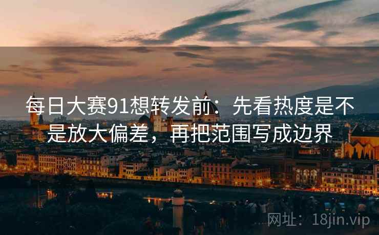 每日大赛91想转发前：先看热度是不是放大偏差，再把范围写成边界