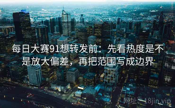 每日大赛91想转发前：先看热度是不是放大偏差，再把范围写成边界
