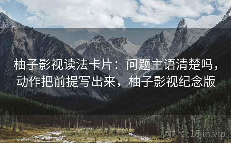 柚子影视读法卡片：问题主语清楚吗，动作把前提写出来，柚子影视纪念版