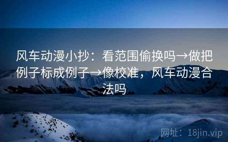 风车动漫小抄：看范围偷换吗→做把例子标成例子→像校准，风车动漫合法吗