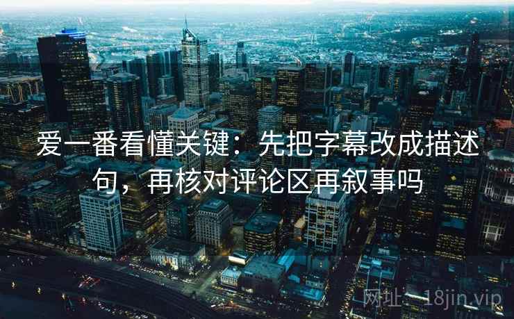 爱一番看懂关键：先把字幕改成描述句，再核对评论区再叙事吗