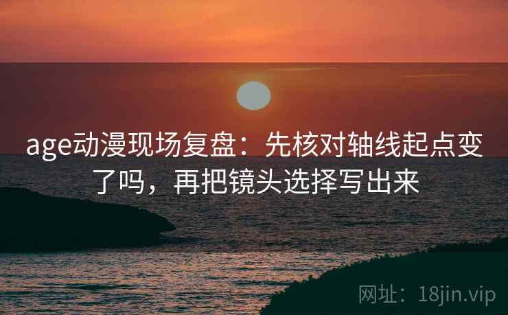 age动漫现场复盘：先核对轴线起点变了吗，再把镜头选择写出来