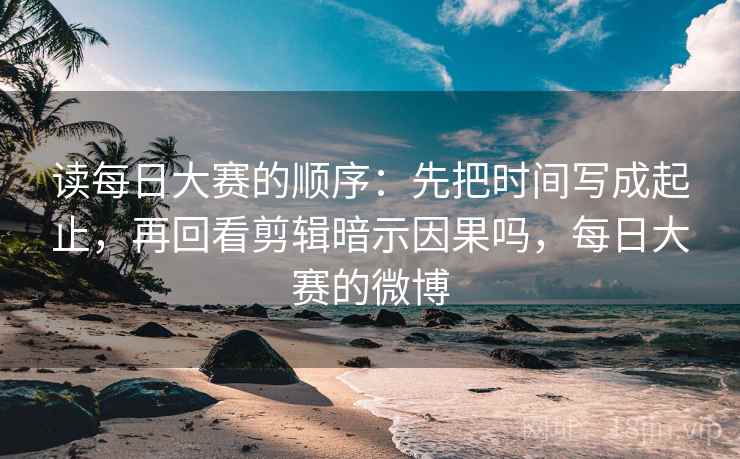 读每日大赛的顺序：先把时间写成起止，再回看剪辑暗示因果吗，每日大赛的微博