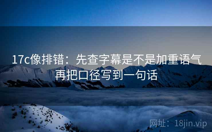 17c像排错：先查字幕是不是加重语气再把口径写到一句话