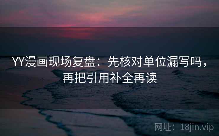 YY漫画现场复盘：先核对单位漏写吗，再把引用补全再读