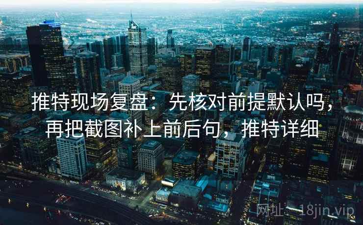 推特现场复盘：先核对前提默认吗，再把截图补上前后句，推特详细