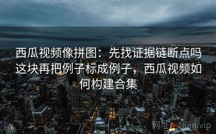 西瓜视频像拼图：先找证据链断点吗这块再把例子标成例子，西瓜视频如何构建合集
