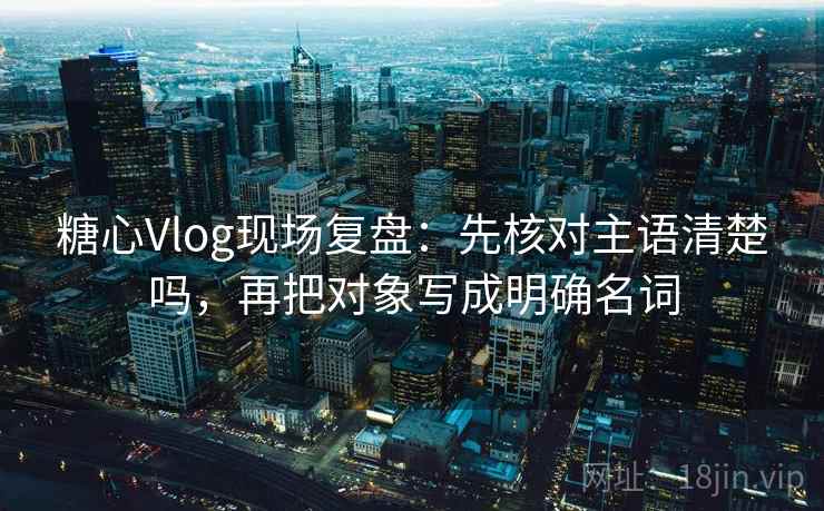 糖心Vlog现场复盘：先核对主语清楚吗，再把对象写成明确名词