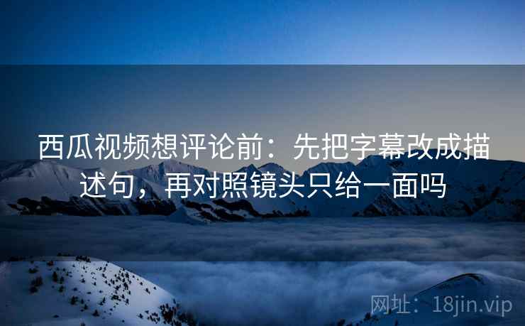 西瓜视频想评论前：先把字幕改成描述句，再对照镜头只给一面吗
