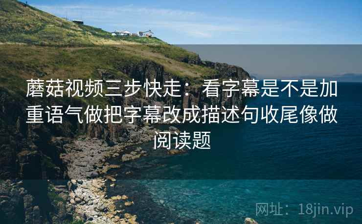 蘑菇视频三步快走：看字幕是不是加重语气做把字幕改成描述句收尾像做阅读题