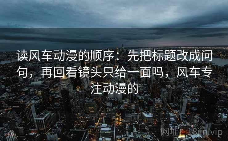 读风车动漫的顺序：先把标题改成问句，再回看镜头只给一面吗，风车专注动漫的