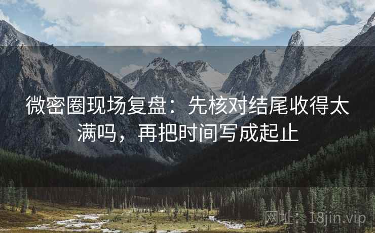 微密圈现场复盘：先核对结尾收得太满吗，再把时间写成起止