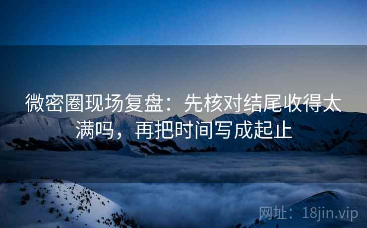 微密圈现场复盘：先核对结尾收得太满吗，再把时间写成起止