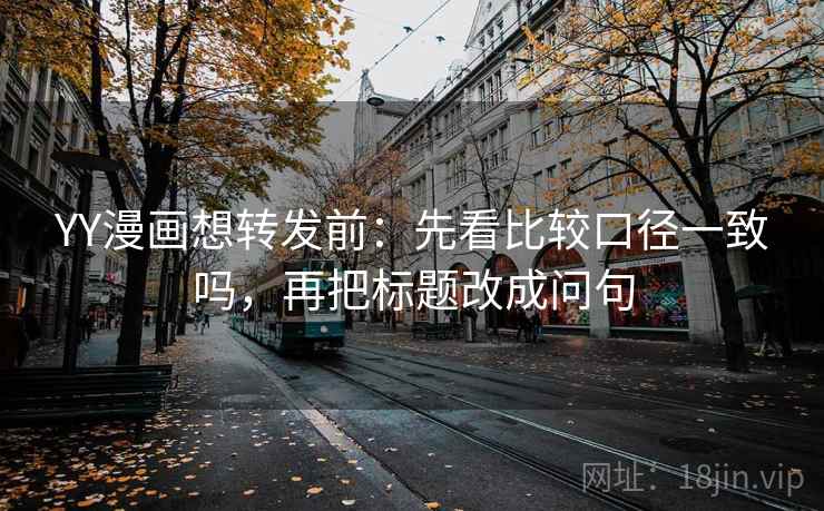 YY漫画想转发前：先看比较口径一致吗，再把标题改成问句