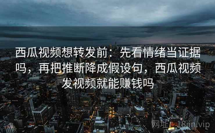 西瓜视频想转发前：先看情绪当证据吗，再把推断降成假设句，西瓜视频发视频就能赚钱吗