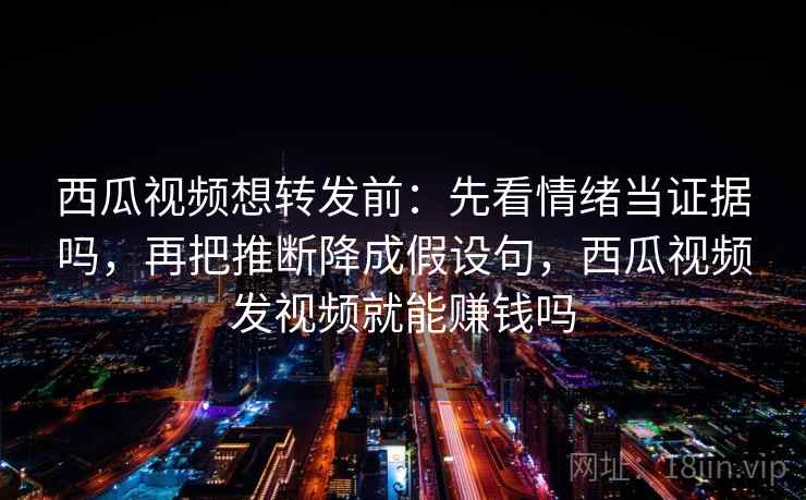 西瓜视频想转发前：先看情绪当证据吗，再把推断降成假设句，西瓜视频发视频就能赚钱吗