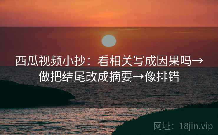 西瓜视频小抄：看相关写成因果吗→做把结尾改成摘要→像排错