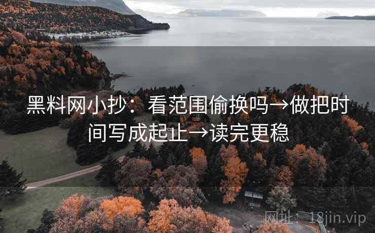 黑料网小抄：看范围偷换吗→做把时间写成起止→读完更稳