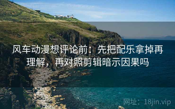 风车动漫想评论前：先把配乐拿掉再理解，再对照剪辑暗示因果吗