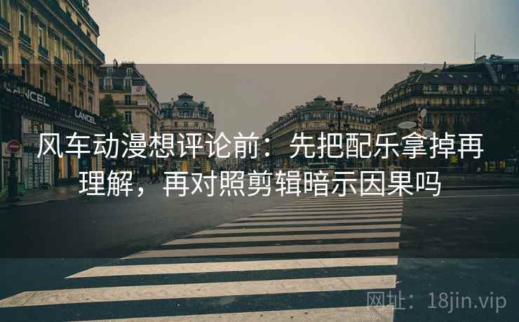 风车动漫想评论前：先把配乐拿掉再理解，再对照剪辑暗示因果吗