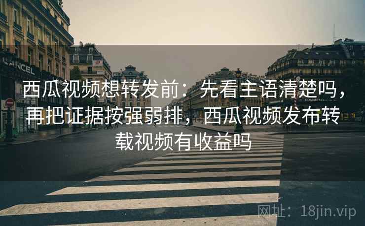 西瓜视频想转发前：先看主语清楚吗，再把证据按强弱排，西瓜视频发布转载视频有收益吗