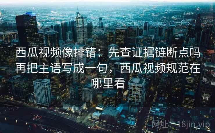 西瓜视频像排错：先查证据链断点吗再把主语写成一句，西瓜视频规范在哪里看