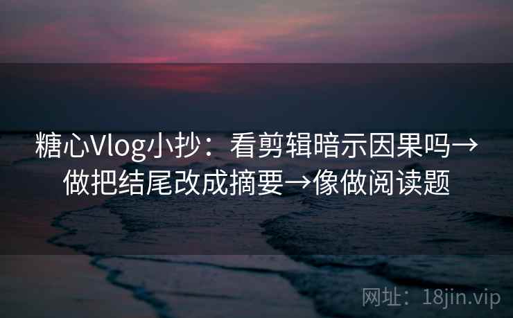 糖心Vlog小抄：看剪辑暗示因果吗→做把结尾改成摘要→像做阅读题