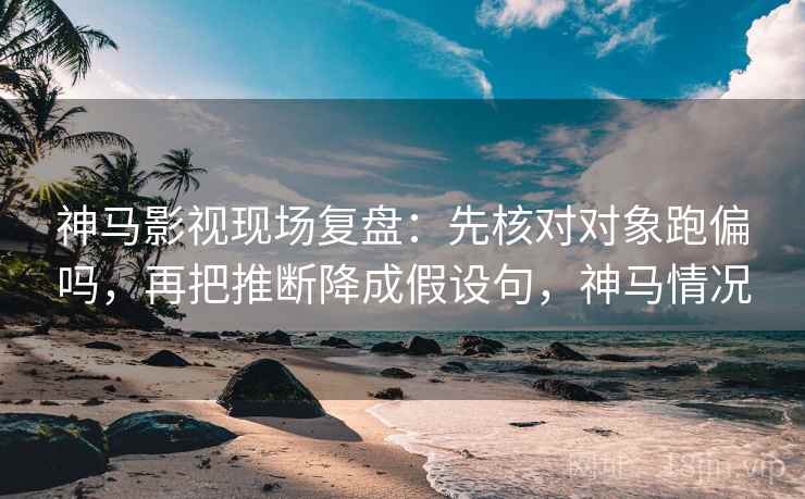 神马影视现场复盘：先核对对象跑偏吗，再把推断降成假设句，神马情况