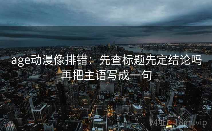 age动漫像排错：先查标题先定结论吗再把主语写成一句